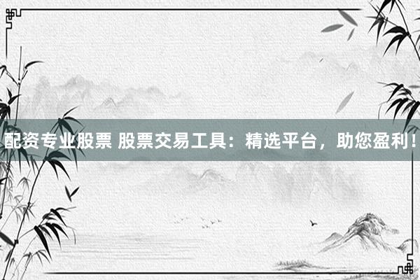 配资专业股票 股票交易工具：精选平台，助您盈利！