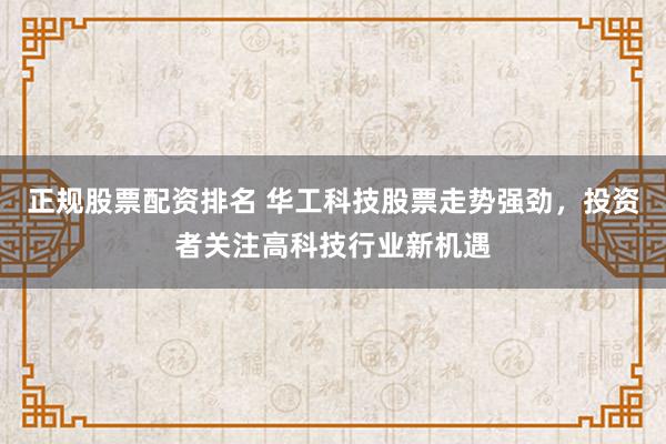 正规股票配资排名 华工科技股票走势强劲，投资者关注高科技行业新机遇