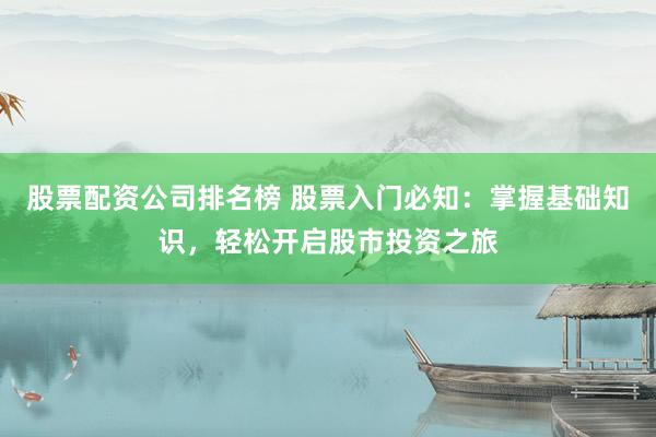 股票配资公司排名榜 股票入门必知：掌握基础知识，轻松开启股市投资之旅