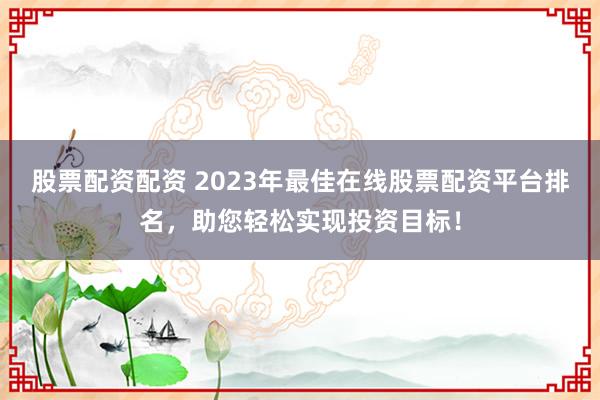 股票配资配资 2023年最佳在线股票配资平台排名，助您轻松实现投资目标！