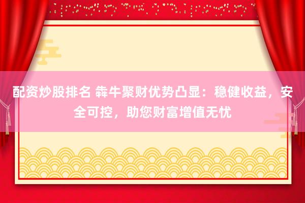 配资炒股排名 犇牛聚财优势凸显：稳健收益，安全可控，助您财富增值无忧