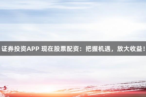 证券投资APP 现在股票配资：把握机遇，放大收益！