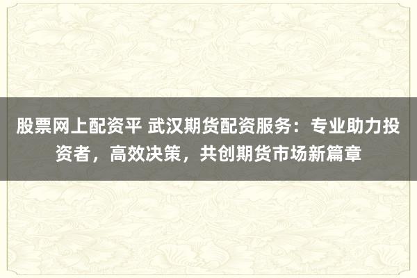 股票网上配资平 武汉期货配资服务：专业助力投资者，高效决策，共创期货市场新篇章