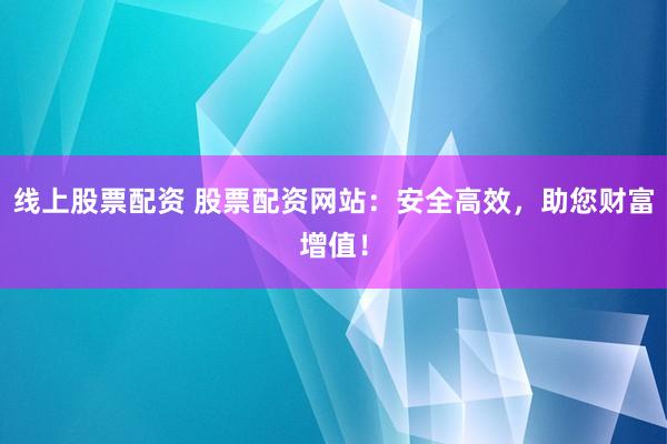 线上股票配资 股票配资网站：安全高效，助您财富增值！