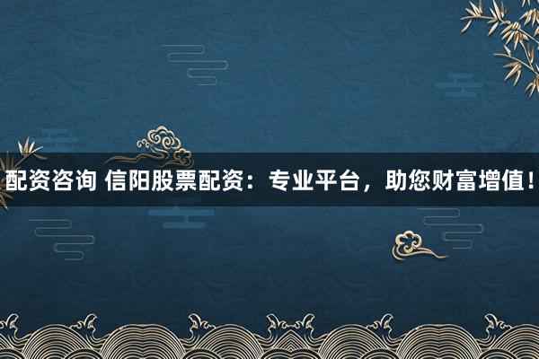 配资咨询 信阳股票配资：专业平台，助您财富增值！