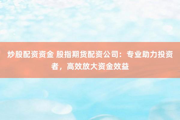 炒股配资资金 股指期货配资公司：专业助力投资者，高效放大资金效益