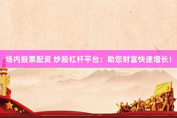 场内股票配资 炒股杠杆平台：助您财富快速增长！