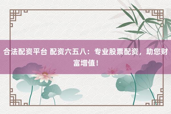 合法配资平台 配资六五八：专业股票配资，助您财富增值！