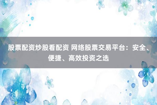 股票配资炒股看配资 网络股票交易平台：安全、便捷、高效投资之选