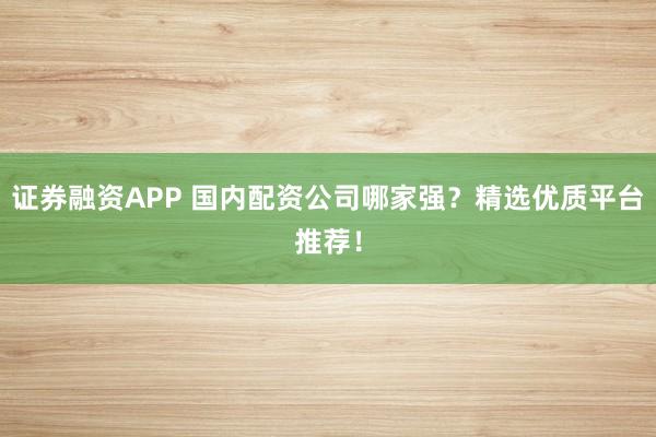 证券融资APP 国内配资公司哪家强？精选优质平台推荐！