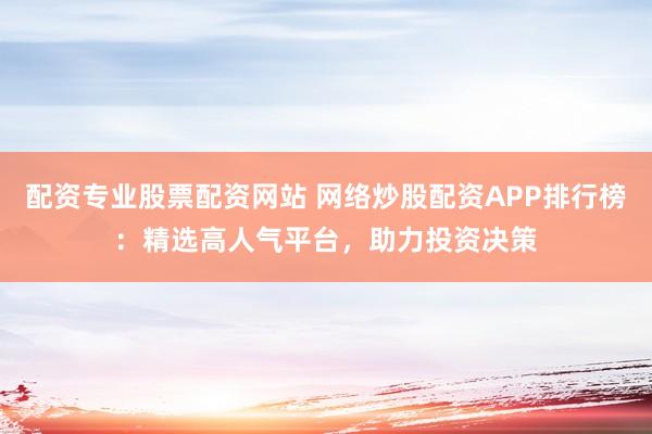 配资专业股票配资网站 网络炒股配资APP排行榜：精选高人气平台，助力投资决策