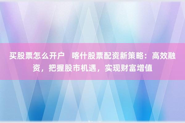 买股票怎么开户   喀什股票配资新策略：高效融资，把握股市机遇，实现财富增值