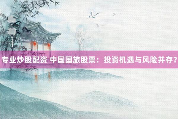 专业炒股配资 中国国旅股票：投资机遇与风险并存？