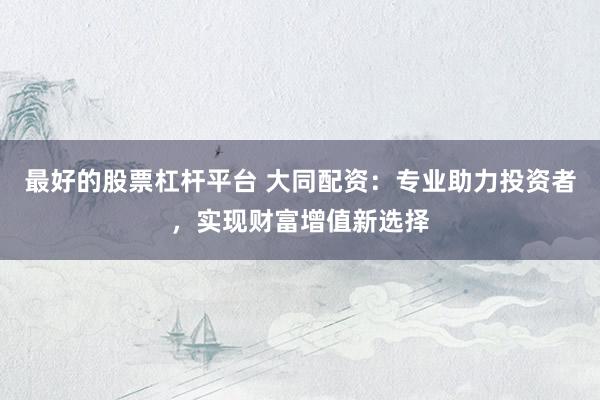 最好的股票杠杆平台 大同配资：专业助力投资者，实现财富增值新选择