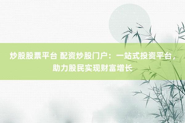 炒股股票平台 配资炒股门户：一站式投资平台，助力股民实现财富增长
