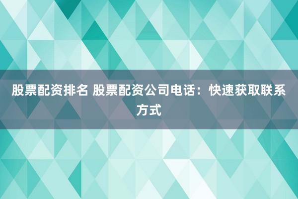股票配资排名 股票配资公司电话：快速获取联系方式