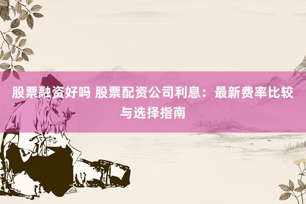 股票融资好吗 股票配资公司利息：最新费率比较与选择指南