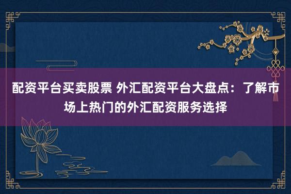 配资平台买卖股票 外汇配资平台大盘点：了解市场上热门的外汇配资服务选择