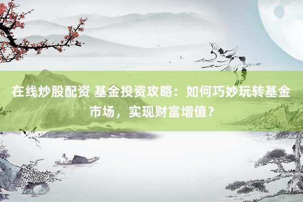 在线炒股配资 基金投资攻略：如何巧妙玩转基金市场，实现财富增值？