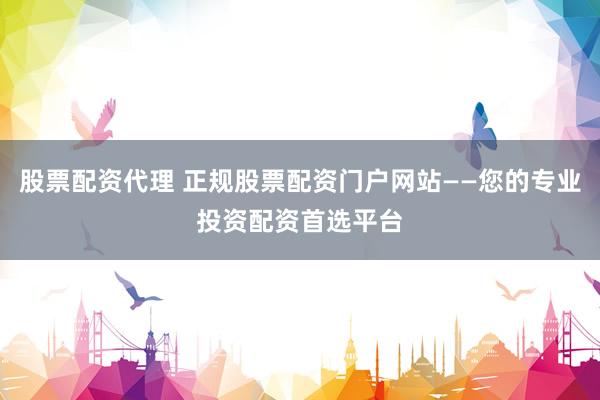 股票配资代理 正规股票配资门户网站——您的专业投资配资首选平台