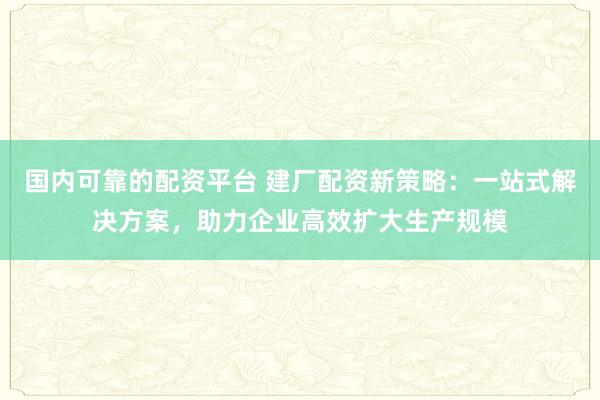 国内可靠的配资平台 建厂配资新策略：一站式解决方案，助力企业高效扩大生产规模
