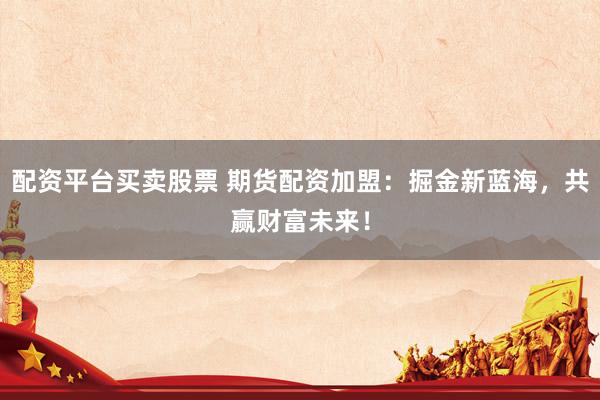 配资平台买卖股票 期货配资加盟：掘金新蓝海，共赢财富未来！