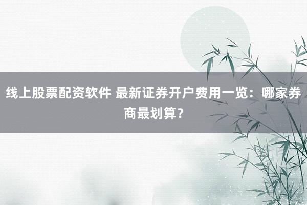 线上股票配资软件 最新证券开户费用一览：哪家券商最划算？