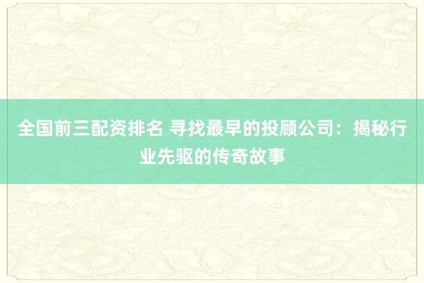 全国前三配资排名 寻找最早的投顾公司：揭秘行业先驱的传奇故事