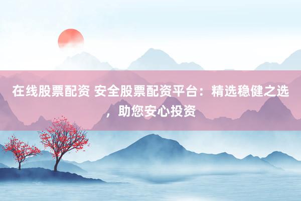 在线股票配资 安全股票配资平台：精选稳健之选，助您安心投资
