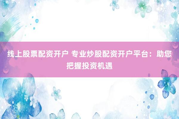线上股票配资开户 专业炒股配资开户平台：助您把握投资机遇