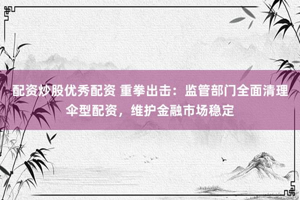配资炒股优秀配资 重拳出击：监管部门全面清理伞型配资，维护金融市场稳定