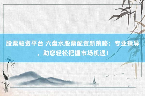股票融资平台 六盘水股票配资新策略：专业指导，助您轻松把握市场机遇！