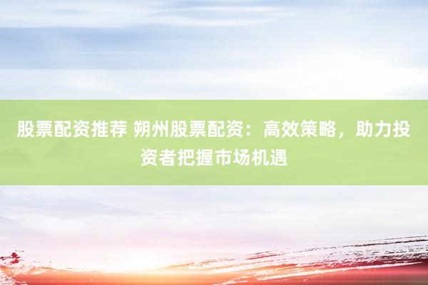 股票配资推荐 朔州股票配资：高效策略，助力投资者把握市场机遇