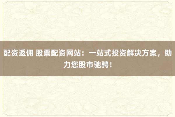 配资返佣 股票配资网站：一站式投资解决方案，助力您股市驰骋！