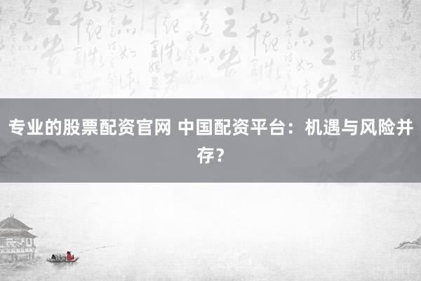 专业的股票配资官网 中国配资平台：机遇与风险并存？
