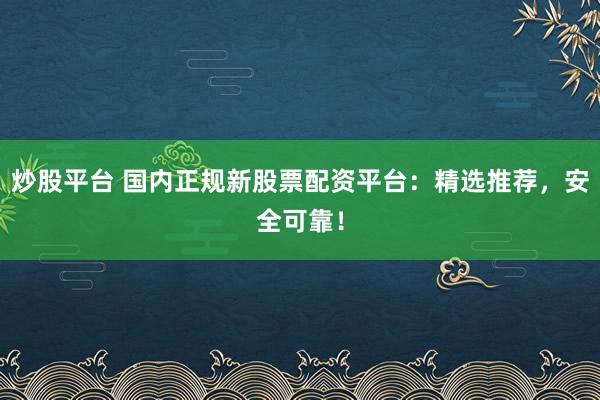 炒股平台 国内正规新股票配资平台：精选推荐，安全可靠！