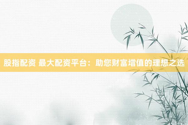 股指配资 最大配资平台：助您财富增值的理想之选
