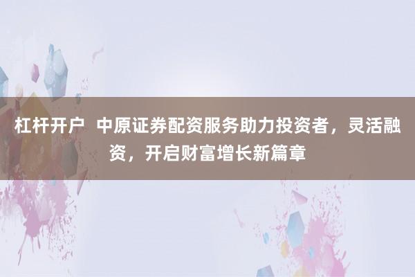 杠杆开户  中原证券配资服务助力投资者，灵活融资，开启财富增长新篇章