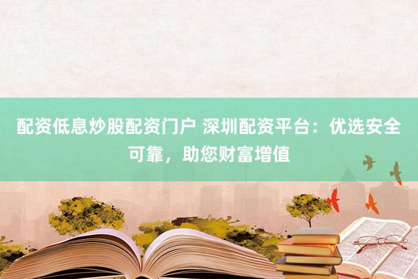 配资低息炒股配资门户 深圳配资平台：优选安全可靠，助您财富增值