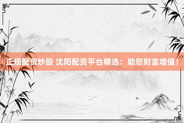 正规配资炒股 沈阳配资平台精选：助您财富增值！