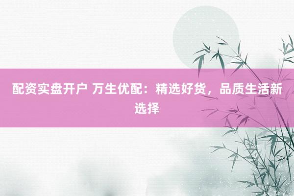 配资实盘开户 万生优配：精选好货，品质生活新选择