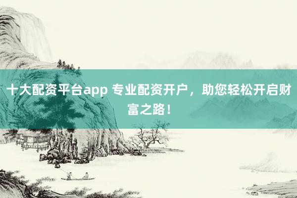 十大配资平台app 专业配资开户，助您轻松开启财富之路！