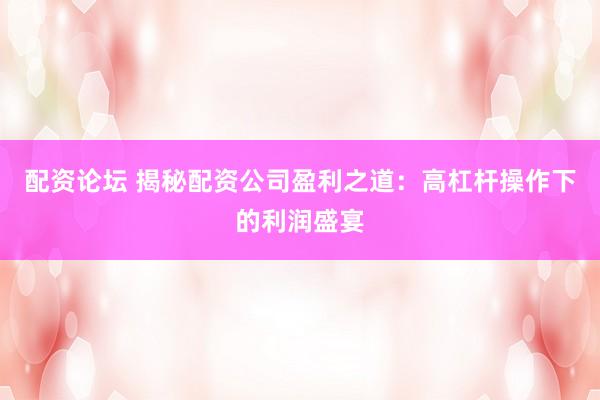 配资论坛 揭秘配资公司盈利之道：高杠杆操作下的利润盛宴