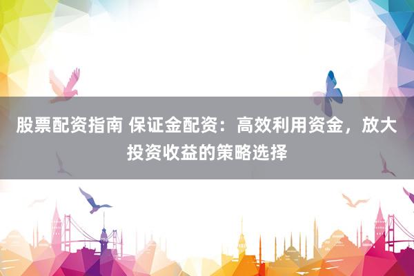 股票配资指南 保证金配资：高效利用资金，放大投资收益的策略选择