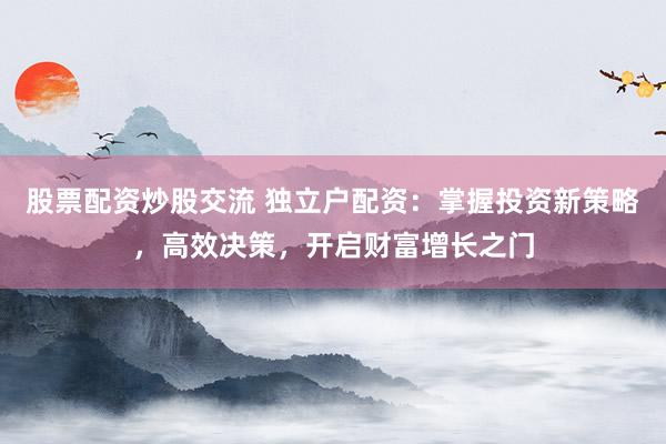 股票配资炒股交流 独立户配资：掌握投资新策略，高效决策，开启财富增长之门