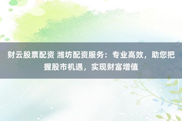 财云股票配资 潍坊配资服务：专业高效，助您把握股市机遇，实现财富增值