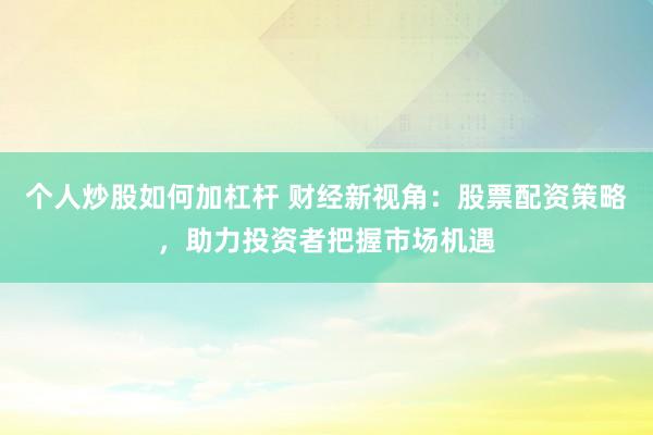 个人炒股如何加杠杆 财经新视角：股票配资策略，助力投资者把握市场机遇