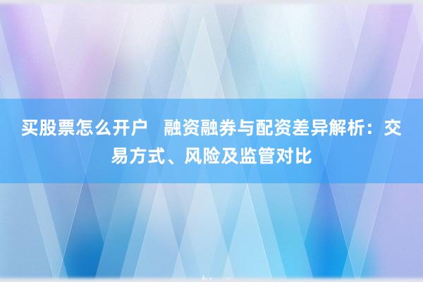 买股票怎么开户   融资融券与配资差异解析：交易方式、风险及监管对比