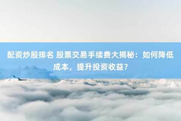 配资炒股排名 股票交易手续费大揭秘：如何降低成本，提升投资收益？