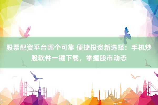 股票配资平台哪个可靠 便捷投资新选择：手机炒股软件一键下载，掌握股市动态
